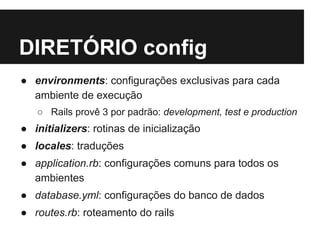 DIRETÓRIO config 
● environments: configurações exclusivas para cada 
ambiente de execução 
○ Rails provê 3 por padrão: development, test e production 
● initializers: rotinas de inicialização 
● locales: traduções 
● application.rb: configurações comuns para todos os 
ambientes 
● database.yml: configurações do banco de dados 
● routes.rb: roteamento do rails 
 