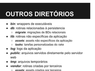 OUTROS DIRETÓRIOS 
● bin: wrappers de executáveis 
● db: rotinas relacionadas à persistencia 
○ migrate: migrações de BDs relacionais 
● lib: rotinas não específicas da aplicação 
○ assets: assets não específicos da aplicação 
○ tasks: tarefas personalizadas do rake 
● log: logs da aplicação 
● public: arquivos servidos diretamente pelo servidor 
web 
● tmp: arquivos temporários 
● vendor: rotinas criadas por terceiros 
○ assets: assets criados por terceiros 
 