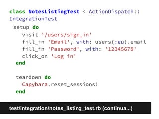 class NotesListingTest < ActionDispatch:: 
IntegrationTest 
setup do 
visit '/users/sign_in' 
fill_in 'Email', with: users(:eu).email 
fill_in 'Password', with: '12345678' 
click_on 'Log in' 
end 
teardown do 
Capybara.reset_sessions! 
end 
test/integration/notes_listing_test.rb (continua...) 
 
