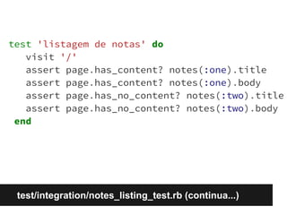test 'listagem de notas' do 
visit '/' 
assert page.has_content? notes(:one).title 
assert page.has_content? notes(:one).body 
assert page.has_no_content? notes(:two).title 
assert page.has_no_content? notes(:two).body 
end 
test/integration/notes_listing_test.rb (continua...) 
 