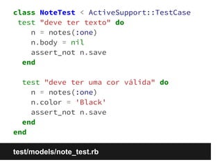 class NoteTest < ActiveSupport::TestCase 
test "deve ter texto" do 
n = notes(:one) 
n.body = nil 
assert_not n.save 
end 
test "deve ter uma cor válida" do 
n = notes(:one) 
n.color = 'Black' 
assert_not n.save 
end 
end 
test/models/note_test.rb 
 