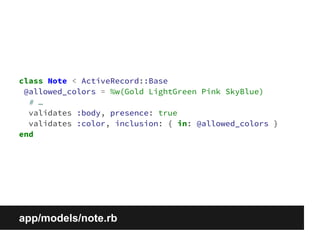 class Note < ActiveRecord::Base 
@allowed_colors = %w(Gold LightGreen Pink SkyBlue) 
# … 
validates :body, presence: true 
validates :color, inclusion: { in: @allowed_colors } 
end 
app/models/note.rb 
 