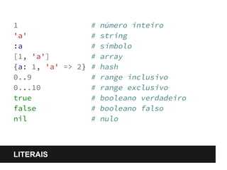 1 # número inteiro 
'a' # string 
:a # símbolo 
[1, 'a'] # array 
{a: 1, 'a' => 2} # hash 
0..9 # range inclusivo 
0...10 # range exclusivo 
true # booleano verdadeiro 
false # booleano falso 
nil # nulo 
LITERAIS 
 