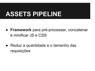 ASSETS PIPELINE 
● Framework para pré-processar, concatenar 
e minificar JS e CSS 
● Reduz a quantidade e o tamanho das 
requisições 
 