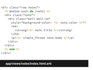 <div class="row notes"> 
<% @notes.each do |note| %> 
<div class="note"> 
<div class="well well-sm" 
style="background-color: <%= note.color %>"> 
<h4> 
<strong><%= note.title %></strong> 
</h4> 
<p><%= simple_format note.body %></p> 
</div> 
</div> 
<% end %> 
</div> 
app/views/notes/index.html.erb 
 