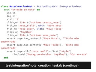 class NoteCreationTest < ActionDispatch::IntegrationTest 
test 'criação de nota' do 
use_js 
log_in 
visit '/' 
click_on I18n.t('actions.create_note') 
fill_in 'note_title', with: 'Nova Nota' 
fill_in 'note_body', with: 'Novo Texto' 
click_on 'SkyBlue' 
click_on I18n.t('actions.save_note') 
assert page.has_content?('Nova Nota'), 'Título não 
encontrado' 
assert page.has_content?('Novo Texto'), 'Texto não 
encontrado' 
assert page.all('.note .well').first['style'] 
.include?("background-color: SkyBlue"), "Cor errada" 
end 
test/integration/note_creation_test.rb (continua) 
 