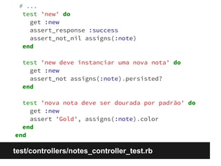 # ... 
test 'new' do 
get :new 
assert_response :success 
assert_not_nil assigns(:note) 
end 
test 'new deve instanciar uma nova nota' do 
get :new 
assert_not assigns(:note).persisted? 
end 
test 'nova nota deve ser dourada por padrão' do 
get :new 
assert 'Gold', assigns(:note).color 
end 
end 
test/controllers/notes_controller_test.rb 
 
