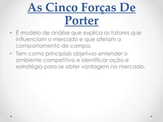 As Cinco Forças De
Porter
• É modelo de análise que explica os fatores que
influenciam o mercado e que afetam o
comportamento de campa.
• Tem como principiais objetivos entender o
ambiente competitivo e identificar ação e
estratégia para se obter vantagem no mercado.
 