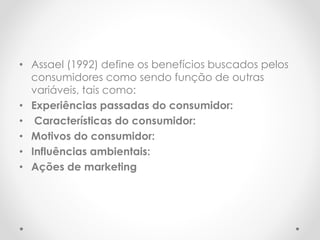 • Assael (1992) define os benefícios buscados pelos
consumidores como sendo função de outras
variáveis, tais como:
• Experiências passadas do consumidor:
• Características do consumidor:
• Motivos do consumidor:
• Influências ambientais:
• Ações de marketing
 