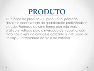 PRODUTO
• Histórico do produto – O produto foi pensado
devido a necessidade de qualificação profissional na
cidade. Formado de uma forma que seja mais
prático e voltado para o mercado de trabalho, com
foco nos jovens da cidade e aplicado a instituição da
Univap – Universidade do Vale do Paraíba
 