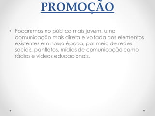 PROMOÇÃO
• Focaremos no público mais jovem, uma
comunicação mais direta e voltada aos elementos
existentes em nossa época, por meio de redes
sociais, panfletos, mídias de comunicação como
rádios e vídeos educacionais.
 