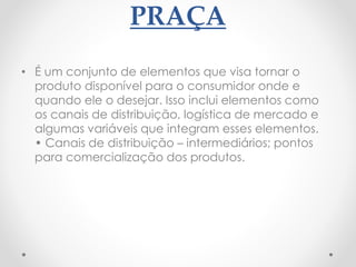 PRAÇA
• É um conjunto de elementos que visa tornar o
produto disponível para o consumidor onde e
quando ele o desejar. Isso inclui elementos como
os canais de distribuição, logística de mercado e
algumas variáveis que integram esses elementos.
• Canais de distribuição – intermediários; pontos
para comercialização dos produtos.
 