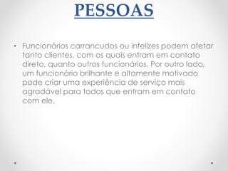 PESSOAS
• Funcionários carrancudos ou infelizes podem afetar
tanto clientes, com os quais entram em contato
direto, quanto outros funcionários. Por outro lado,
um funcionário brilhante e altamente motivado
pode criar uma experiência de serviço mais
agradável para todos que entram em contato
com ele.
 