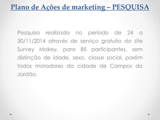 Plano de Ações de marketing – PESQUISA
Pesquisa realizada no período de 24 a
30/11/2014 através de serviço gratuito do site
Survey Mokey, para 85 participantes, sem
distinção de idade, sexo, classe social, porém
todos moradores da cidade de Campos do
Jordão.
 