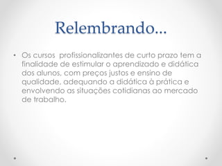 Relembrando...
• Os cursos profissionalizantes de curto prazo tem a
finalidade de estimular o aprendizado e didática
dos alunos, com preços justos e ensino de
qualidade, adequando a didática à prática e
envolvendo as situações cotidianas ao mercado
de trabalho.
 
