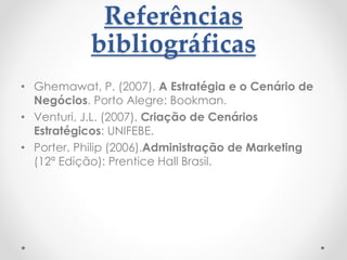 Referências
bibliográficas
• Ghemawat, P. (2007). A Estratégia e o Cenário de
Negócios. Porto Alegre: Bookman.
• Venturi, J.L. (2007). Criação de Cenários
Estratégicos: UNIFEBE.
• Porter, Philip (2006).Administração de Marketing
(12ª Edição): Prentice Hall Brasil.
 