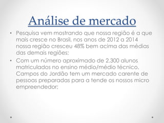 Análise de mercado
• Pesquisa vem mostrando que nossa região é a que
mais cresce no Brasil, nos anos de 2012 a 2014
nossa região cresceu 48% bem acima das médias
das demais regiões;
• Com um número aproximado de 2.300 alunos
matriculados no ensino médio/médio técnico.
Campos do Jordão tem um mercado carente de
pessoas preparadas para a tende os nossos micro
empreendedor;
 