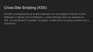 Permite o carregamento de scripts maliciosos em uma página. Pode ser do tipo
Reflected ou Stored. Se for Reflected, o script malicioso deve ser passado na
URL. Do tipo Stored é “postado” na página, e afeta todos os outros usuários que a
acessarem.
Cross-Site Scripting (XSS)
 