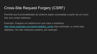 Permite que funcionalidades do sistema sejam acessadas a partir de um outro
site com script malicioso.
Exemplo: Imagine um sistema em que caso o endereço
http://www.example.com/admin/deletar_conta seja acessado, a conta seja
deletada. Um site malicioso poderia, por exemplo
Cross-Site Request Forgery (CSRF)
 
