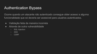 Authentication Bypass
Ocorre quando um atacante não autenticado consegue obter acesso a alguma
funcionalidade que só deveria ser acessível para usuários autenticados.
● Validação feita de maneira incorreta
● Através de outra vulnerabilidade
○ SQL Injection
○ XSS
○ CSRF
 