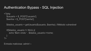 Authentication Bypass - SQL Injection
<?php
$usuario = $_POST['usuario'];
$senha = $_POST['senha'];
$dados_usuario = getUsuario($usuario, $senha); //Método vulnerável
if($dados_usuario != NULL){
echo 'Bem vindo ' . $dados_usuario->nome;
}
?>
Entrada maliciosa: admin’--
 