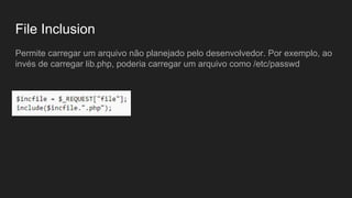 File Inclusion
Permite carregar um arquivo não planejado pelo desenvolvedor. Por exemplo, ao
invés de carregar lib.php, poderia carregar um arquivo como /etc/passwd
 