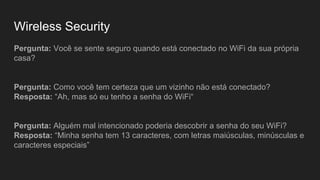 Wireless Security
Pergunta: Você se sente seguro quando está conectado no WiFi da sua própria
casa?
Pergunta: Como você tem certeza que um vizinho não está conectado?
Resposta: “Ah, mas só eu tenho a senha do WiFi“
Pergunta: Alguém mal intencionado poderia descobrir a senha do seu WiFi?
Resposta: “Minha senha tem 13 caracteres, com letras maiúsculas, minúsculas e
caracteres especiais”
 