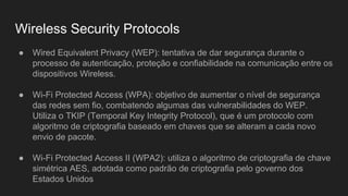 Wireless Security Protocols
● Wired Equivalent Privacy (WEP): tentativa de dar segurança durante o
processo de autenticação, proteção e confiabilidade na comunicação entre os
dispositivos Wireless.
● Wi-Fi Protected Access (WPA): objetivo de aumentar o nível de segurança
das redes sem fio, combatendo algumas das vulnerabilidades do WEP.
Utiliza o TKIP (Temporal Key Integrity Protocol), que é um protocolo com
algoritmo de criptografia baseado em chaves que se alteram a cada novo
envio de pacote.
● Wi-Fi Protected Access II (WPA2): utiliza o algoritmo de criptografia de chave
simétrica AES, adotada como padrão de criptografia pelo governo dos
Estados Unidos
 
