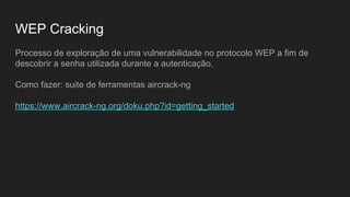 WEP Cracking
Processo de exploração de uma vulnerabilidade no protocolo WEP a fim de
descobrir a senha utilizada durante a autenticação.
Como fazer: suite de ferramentas aircrack-ng
https://www.aircrack-ng.org/doku.php?id=getting_started
 