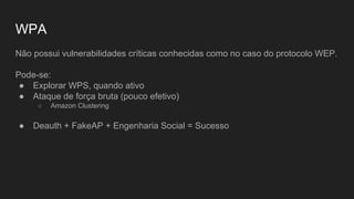 WPA
Não possui vulnerabilidades críticas conhecidas como no caso do protocolo WEP.
Pode-se:
● Explorar WPS, quando ativo
● Ataque de força bruta (pouco efetivo)
○ Amazon Clustering
● Deauth + FakeAP + Engenharia Social = Sucesso
 