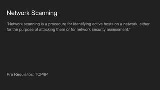 Network Scanning
“Network scanning is a procedure for identifying active hosts on a network, either
for the purpose of attacking them or for network security assessment.”
Pré Requisitos: TCP/IP
 
