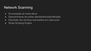Network Scanning
● Enumeração de hosts ativos
● Descobrimento de portas abertas/fechadas/filtradas
● Descrição dos serviços executados em cada porta
● Nmap Scripting Engine
 