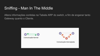 Sniffing - Man In The Middle
Altera informações contidas na Tabela ARP do switch, a fim de enganar tanto
Gateway quanto o Cliente.
 