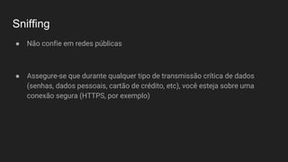Sniffing
● Não confie em redes públicas
● Assegure-se que durante qualquer tipo de transmissão crítica de dados
(senhas, dados pessoais, cartão de crédito, etc), você esteja sobre uma
conexão segura (HTTPS, por exemplo)
 