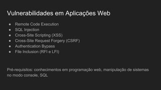 Vulnerabilidades em Aplicações Web
● Remote Code Execution
● SQL Injection
● Cross-Site Scripting (XSS)
● Cross-Site Request Forgery (CSRF)
● Authentication Bypass
● File Inclusion (RFI e LFI)
Pré-requisitos: conhecimentos em programação web, manipulação de sistemas
no modo console, SQL
 
