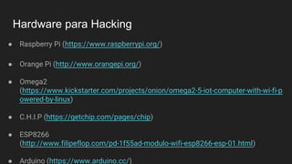 Hardware para Hacking
● Raspberry Pi (https://www.raspberrypi.org/)
● Orange Pi (http://www.orangepi.org/)
● Omega2
(https://www.kickstarter.com/projects/onion/omega2-5-iot-computer-with-wi-fi-p
owered-by-linux)
● C.H.I.P (https://getchip.com/pages/chip)
● ESP8266
(http://www.filipeflop.com/pd-1f55ad-modulo-wifi-esp8266-esp-01.html)
● Arduino (https://www.arduino.cc/)
 