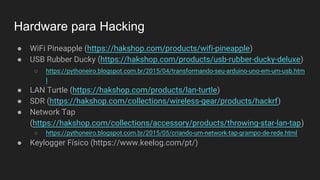 Hardware para Hacking
● WiFi Pineapple (https://hakshop.com/products/wifi-pineapple)
● USB Rubber Ducky (https://hakshop.com/products/usb-rubber-ducky-deluxe)
○ https://pythoneiro.blogspot.com.br/2015/04/transformando-seu-arduino-uno-em-um-usb.htm
l
● LAN Turtle (https://hakshop.com/products/lan-turtle)
● SDR (https://hakshop.com/collections/wireless-gear/products/hackrf)
● Network Tap
(https://hakshop.com/collections/accessory/products/throwing-star-lan-tap)
○ https://pythoneiro.blogspot.com.br/2015/05/criando-um-network-tap-grampo-de-rede.html
● Keylogger Físico (https://www.keelog.com/pt/)
 