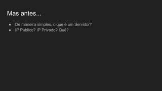 Mas antes...
● De maneira simples, o que é um Servidor?
● IP Público? IP Privado? Quê?
 
