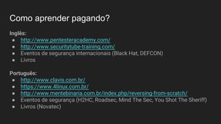 Como aprender pagando?
Inglês:
● http://www.pentesteracademy.com/
● http://www.securitytube-training.com/
● Eventos de segurança internacionais (Black Hat, DEFCON)
● Livros
Português:
● http://www.clavis.com.br/
● https://www.4linux.com.br/
● http://www.mentebinaria.com.br/index.php/reversing-from-scratch/
● Eventos de segurança (H2HC, Roadsec, Mind The Sec, You Shot The Sheriff)
● Livros (Novatec)
 