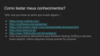 Como testar meus conhecimentos?
“Ahh, mas pra testar eu tenho que invadir alguém…”
● https://www.vulnhub.com/
● http://overthewire.org/wargames/
● https://information.rapid7.com/metasploitable-download.html
● http://www.dvwa.co.uk/
● http://www.100security.com.br/wargame/
● Criar seus próprios laboratórios para Wireless Hacking, Sniffing e até para
testar exploits. Utilize máquinas virtuais quando for possível
 