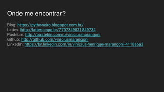 Onde me encontrar?
Blog: https://pythoneiro.blogspot.com.br/
Lattes: http://lattes.cnpq.br/7707349031849734
Pastebin: http://pastebin.com/u/viniciusmarangoni
Github: http://github.com/viniciusmarangoni
Linkedin: https://br.linkedin.com/in/vinícius-henrique-marangoni-4118a6a3
 