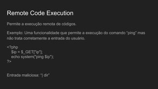 Remote Code Execution
Permite a execução remota de códigos.
Exemplo: Uma funcionalidade que permite a execução do comando “ping” mas
não trata corretamente a entrada do usuário.
<?php
$ip = $_GET["ip"];
echo system("ping $ip");
?>
Entrada maliciosa: “| dir”
 