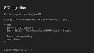 SQL Injection
Permite a injeção de instruções SQL
Exemplo: Uma funcionalidade que busca dados de um usuário;
<?php
$user = $_GET['usuario'];
$sql = "SELECT * FROM usuarios WHERE usuario = '$user'";
$res = mysql_query($sql);
print_r($res);
?>
Entrada maliciosa: ‘ or ‘1’=’
 