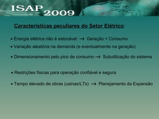 Características peculiares do Setor Elétrico:
• Energia elétrica não é estocável → Geração = Consumo
• Variação aleatória na demanda (e eventualmente na geração)
• Restrições físicas para operação confiável e segura
• Tempo elevado de obras (usinas/LTs) → Planejamento da Expansão
• Dimensionamento pelo pico de consumo → Subutilização do sistema
 