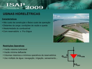 Características
● Alto custo de construção x Baixo custo de operação
●
● Distantes da carga: condições de vazão e queda
●
● Aleatoriedade do combustível
●
● Com reservatório x Fio d’água
USINAS HIDRELÉTRICAS
Restrições Operativas
● Vazão máxima turbinável
●
● Vazão mínima defluente
●
● Volumes máximos e mínimos operativos de reservatórios
●
● Uso múltiplo da água: navegação, irrigação, saneamento...
QDEF
QTURB
QVERT
 