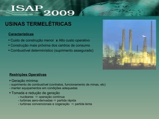 Características
● Custo de construção menor x Alto custo operativo
●
● Construção mais próxima dos centros de consumo
●
● Combustível determinístico (suprimento assegurado)
USINAS TERMELÉTRICAS
Restrições Operativas
● Geração mínima:
- suprimento de combustível (contratos, funcionamento de minas, etc)
- manter equipamentos em condições adequadas
● Tomada e redução de geração
- nucleares  operação contínua
- turbinas aero-derivadas  partida rápida
- turbinas convencionais e cogeração  partida lenta
 