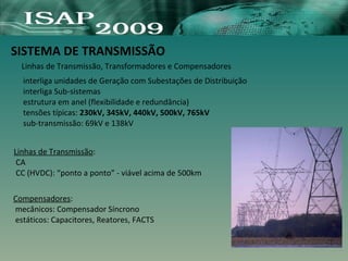 SISTEMA DE TRANSMISSÃO
Linhas de Transmissão, Transformadores e Compensadores
Linhas de Transmissão:
CA
CC (HVDC): “ponto a ponto” - viável acima de 500km
Compensadores:
mecânicos: Compensador Síncrono
estáticos: Capacitores, Reatores, FACTS
interliga unidades de Geração com Subestações de Distribuição
interliga Sub-sistemas
estrutura em anel (flexibilidade e redundância)
tensões típicas: 230kV, 345kV, 440kV, 500kV, 765kV
sub-transmissão: 69kV e 138kV
 