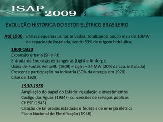 EVOLUÇÃO HISTÓRICA DO SETOR ELÉTRICO BRASILEIRO
Até 1900 : Várias pequenas usinas privadas, totalizando pouco mais de 10MW
de capacidade instalada, sendo 53% de origem hidráulica.
1900-1930
Expansão urbana (SP e RJ);
Entrada de Empresas estrangeiras (Light e Amforp);
Usina de Fontes Velha-RJ (1909) – Light – 24 MW (20% da cap. instalada)
Crescente participação na industria (50% da energia em 1920)
Crise de 1929;
1930-1950
Ampliação do papel do Estado: regulação e investimentos
Código das Águas (1934) - concessões de serviços públicos
CHESF (1945)
Criação de Empresas estaduais e federais de energia elétrica
Plano Nacional de Eletrificação (1946)
 