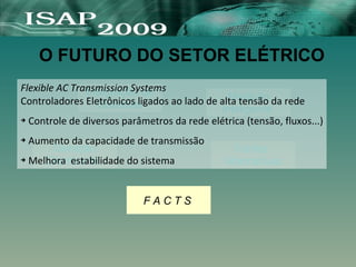 O FUTURO DO SETOR ELÉTRICO
Integração de
Sistemas
Fontes
Alternativas
Geração
Distribuida
F A C T S
Medição
Inteligente
Flexible AC Transmission Systems
Controladores Eletrônicos ligados ao lado de alta tensão da rede
➔ Controle de diversos parâmetros da rede elétrica (tensão, fluxos...)
➔ Aumento da capacidade de transmissão
➔ Melhora estabilidade do sistema
 