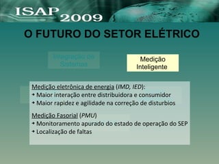 O FUTURO DO SETOR ELÉTRICO
Integração de
Sistemas
Fontes
Alternativas
Geração
Distribuida
F A C T S
Medição
Inteligente
Medição eletrônica de energia (IMD, IED):
➔ Maior interação entre distribuidora e consumidor
➔ Maior rapidez e agilidade na correção de disturbios
Medição Fasorial (PMU)
➔ Monitoramento apurado do estado de operação do SEP
➔ Localização de faltas
 